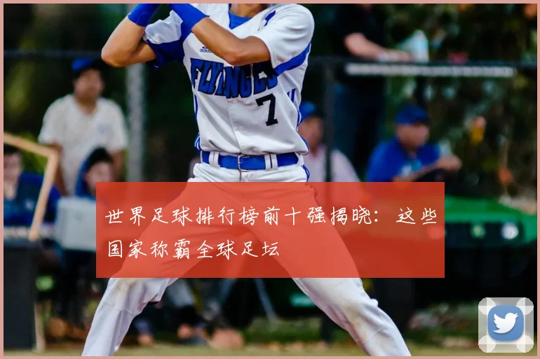 世界足球排行榜前十强揭晓：这些国家称霸全球足坛