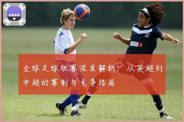 全球足球联赛深度解析：从英超到中超的赛制与竞争格局