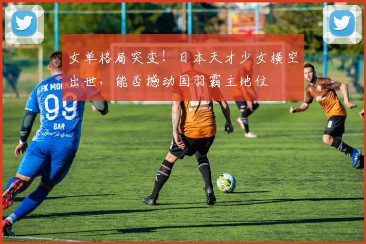 女单格局突变！日本天才少女横空出世，能否撼动国羽霸主地位